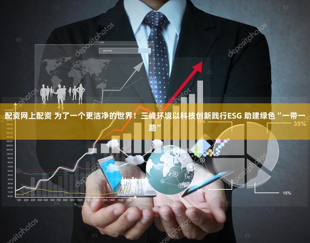 配资网上配资 为了一个更洁净的世界！三峰环境以科技创新践行ESG 助建绿色“一带一路”