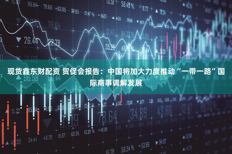 现货鑫东财配资 贸促会报告：中国将加大力度推动“一带一路”国际商事调解发展