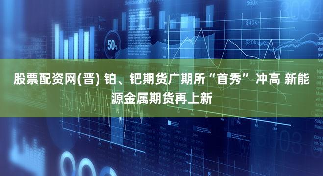 股票配资网(晋) 铂、钯期货广期所“首秀” 冲高 新能源金属期货再上新