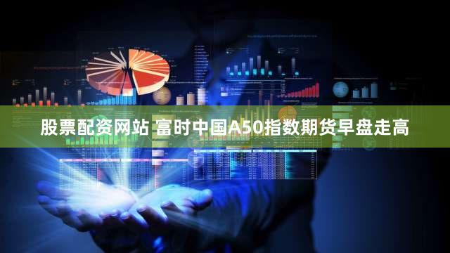 股票配资网站 富时中国A50指数期货早盘走高
