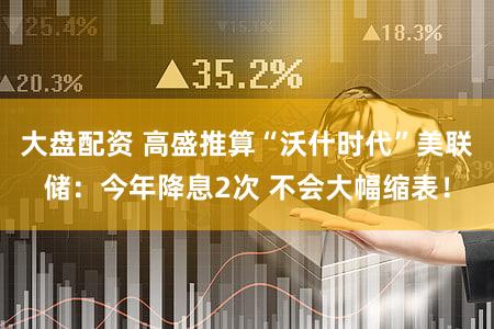 大盘配资 高盛推算“沃什时代”美联储：今年降息2次 不会大幅缩表！