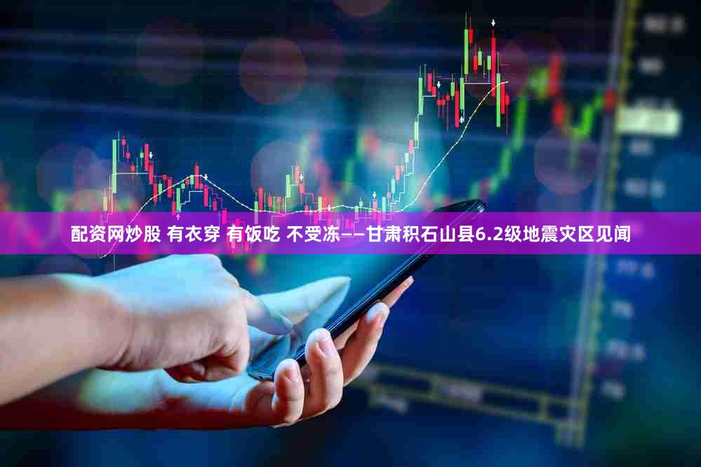 配资网炒股 有衣穿 有饭吃 不受冻——甘肃积石山县6.2级地震灾区见闻