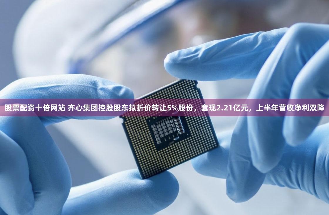 股票配资十倍网站 齐心集团控股股东拟折价转让5%股份，套现2.21亿元，上半年营收净利双降