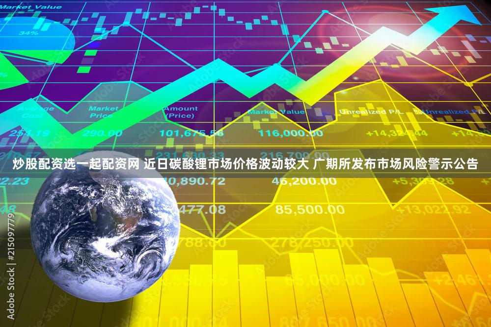 炒股配资选一起配资网 近日碳酸锂市场价格波动较大 广期所发布市场风险警示公告