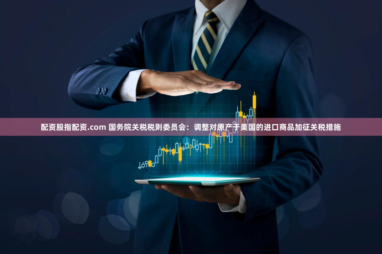 配资股指配资.com 国务院关税税则委员会：调整对原产于美国的进口商品加征关税措施