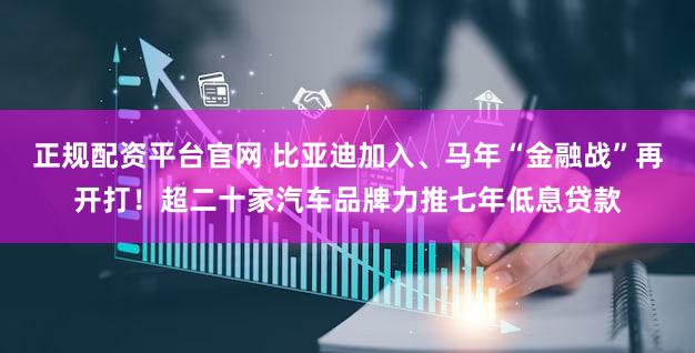 正规配资平台官网 比亚迪加入、马年“金融战”再开打！超二十家汽车品牌力推七年低息贷款