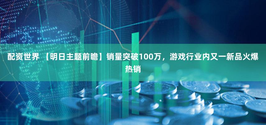 配资世界 【明日主题前瞻】销量突破100万，游戏行业内又一新品火爆热销
