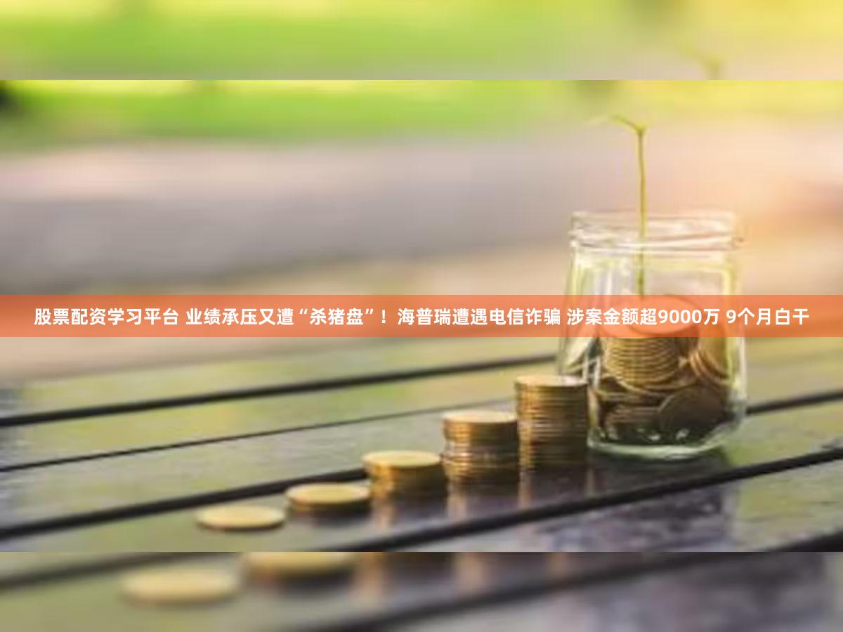 股票配资学习平台 业绩承压又遭“杀猪盘”！海普瑞遭遇电信诈骗 涉案金额超9000万 9个月白干