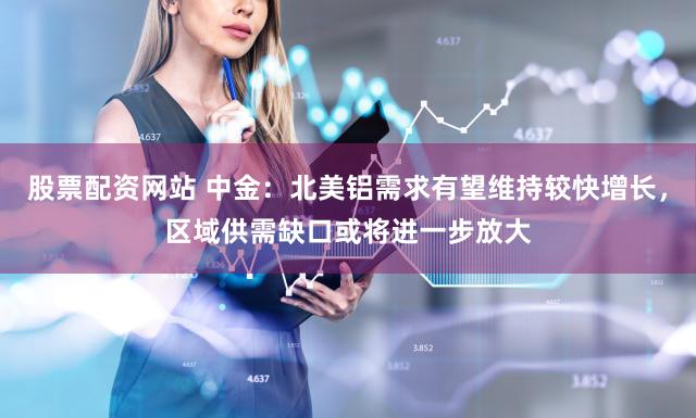股票配资网站 中金:北美铝需求有望维持较快增长,区域供需缺口或将进一步放大
