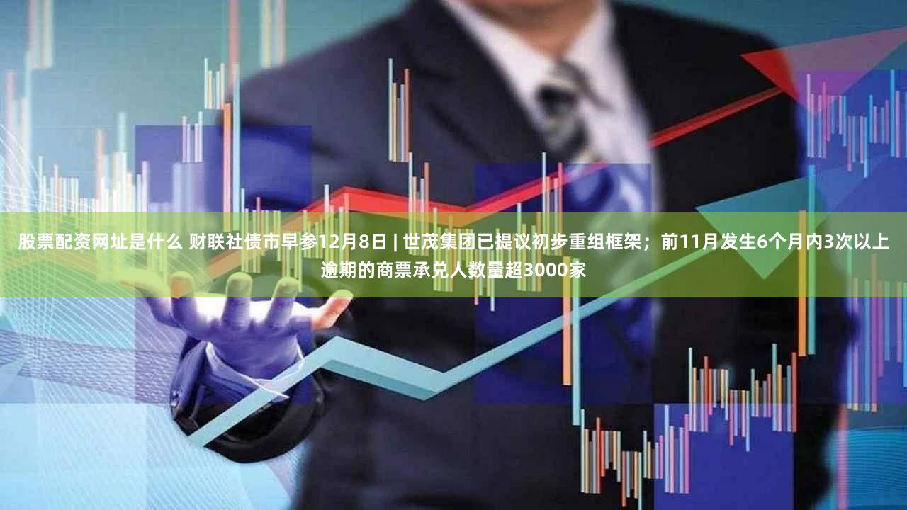 股票配资网址是什么 财联社债市早参12月8日 | 世茂集团已提议初步重组框架；前11月发生6个月内3次以上逾期的商票承兑人数量超3000家
