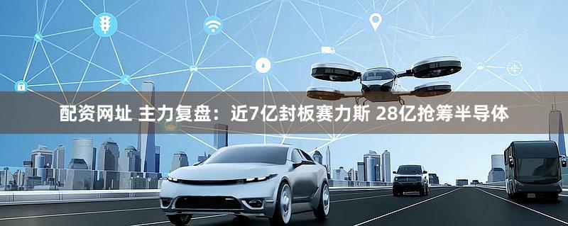 配资网址 主力复盘：近7亿封板赛力斯 28亿抢筹半导体
