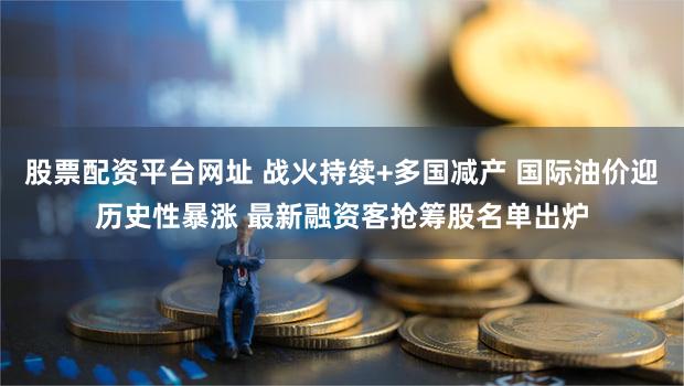 股票配资平台网址 战火持续+多国减产 国际油价迎历史性暴涨 最新融资客抢筹股名单出炉