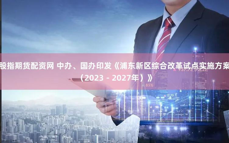 股指期货配资网 中办、国办印发《浦东新区综合改革试点实施方案（2023－2027年）》