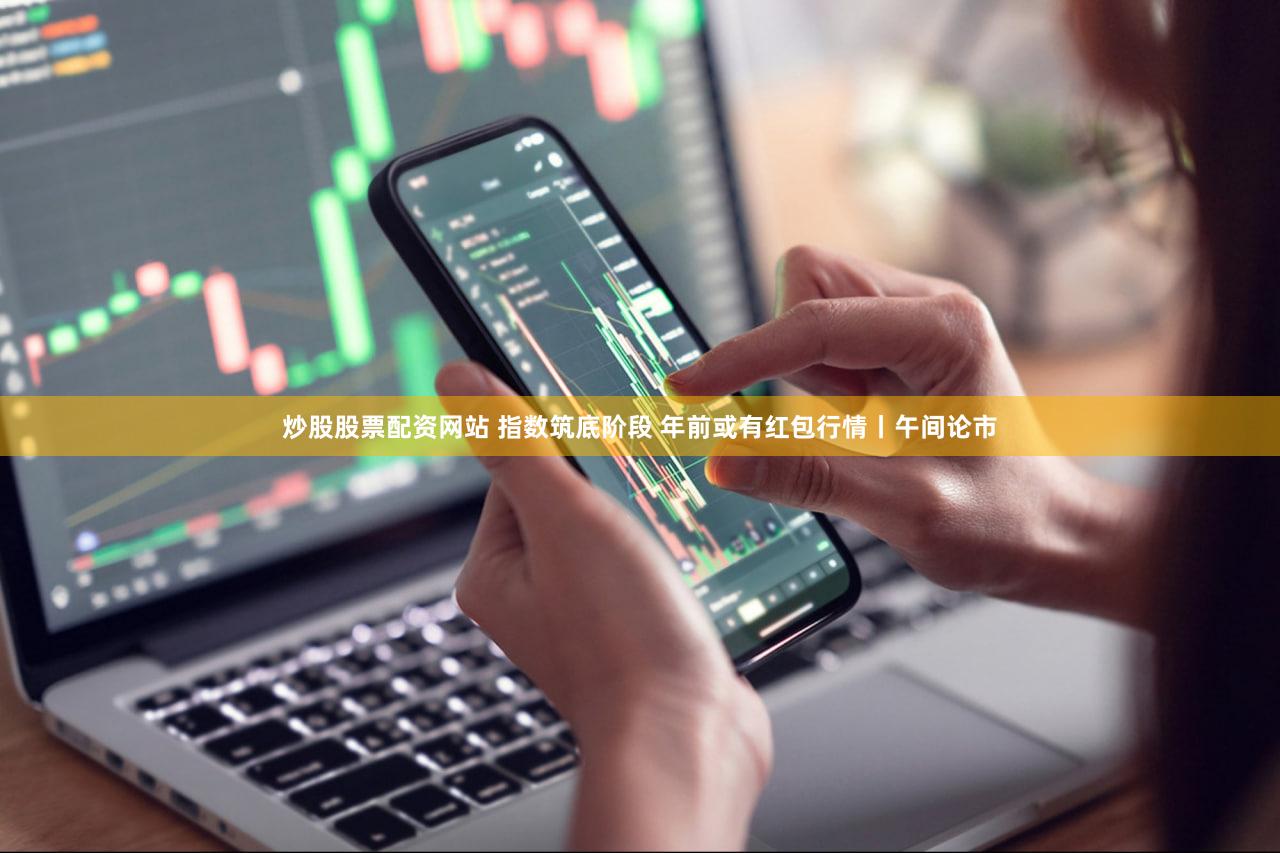 炒股股票配资网站 指数筑底阶段 年前或有红包行情丨午间论市