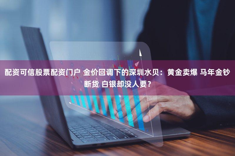 配资可信股票配资门户 金价回调下的深圳水贝：黄金卖爆 马年金钞断货 白银却没人要？