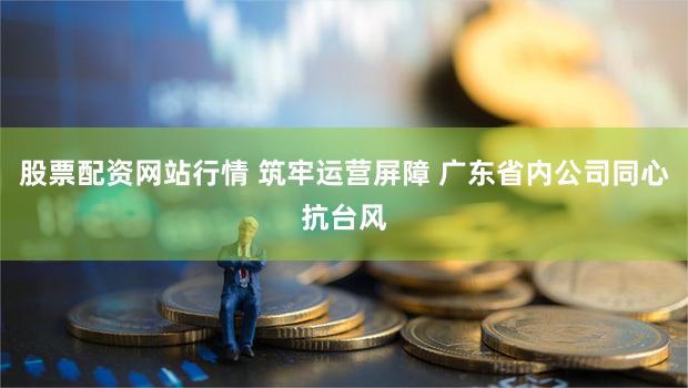 股票配资网站行情 筑牢运营屏障 广东省内公司同心抗台风