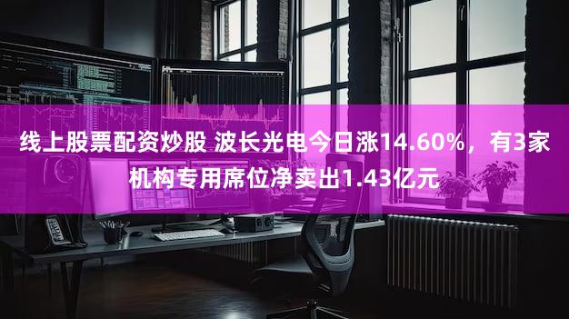 线上股票配资炒股 波长光电今日涨14.60%，有3家机构专用席位净卖出1.43亿元