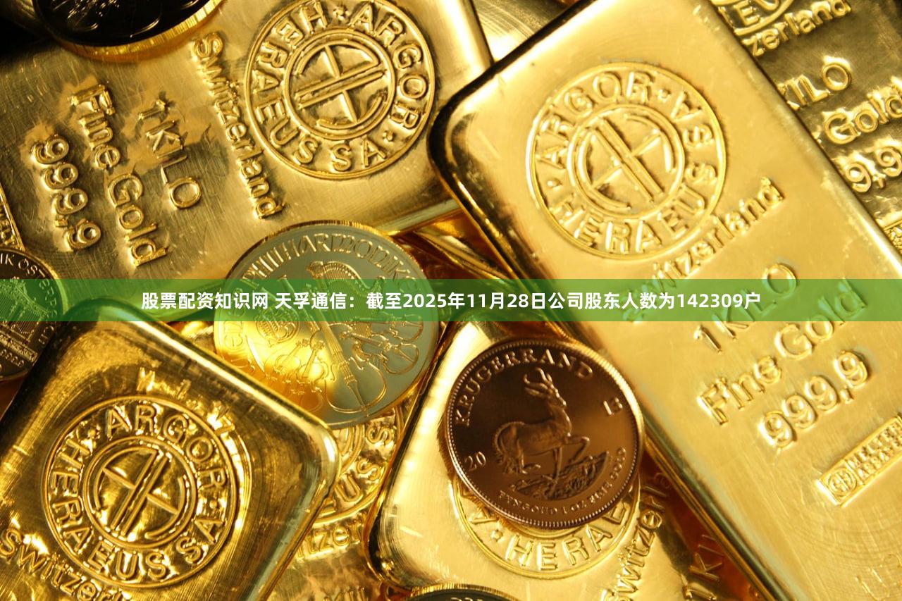 股票配资知识网 天孚通信：截至2025年11月28日公司股东人数为142309户