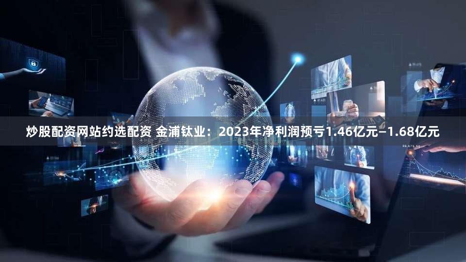炒股配资网站约选配资 金浦钛业：2023年净利润预亏1.46亿元—1.68亿元