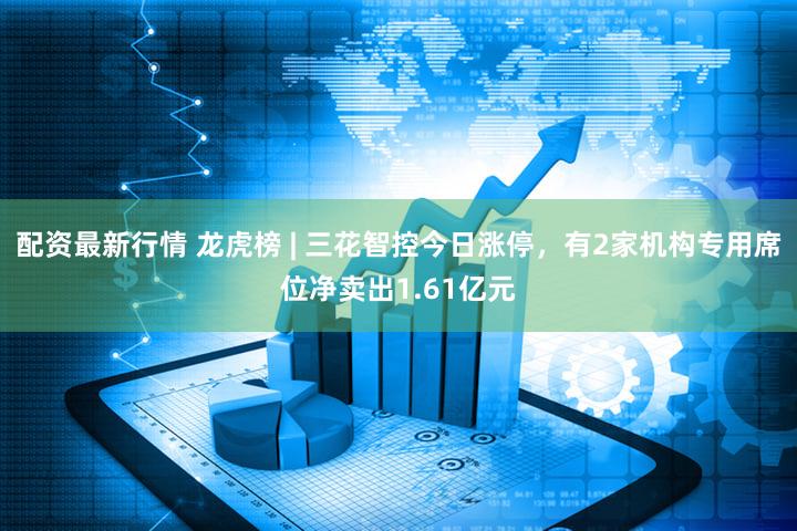 配资最新行情 龙虎榜 | 三花智控今日涨停，有2家机构专用席位净卖出1.61亿元