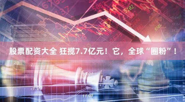 股票配资大全 狂揽7.7亿元！它，全球“圈粉”！