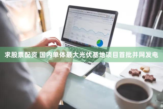 求股票配资 国内单体最大光伏基地项目首批并网发电