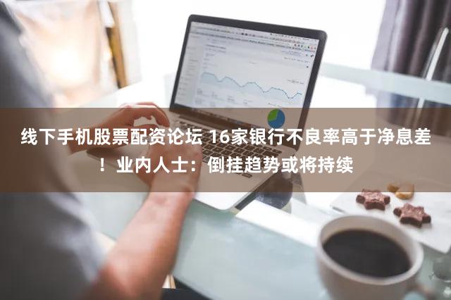 线下手机股票配资论坛 16家银行不良率高于净息差！业内人士：倒挂趋势或将持续