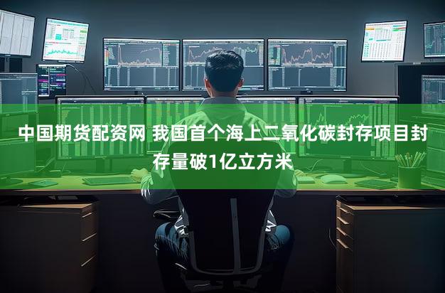 中国期货配资网 我国首个海上二氧化碳封存项目封存量破1亿立方米