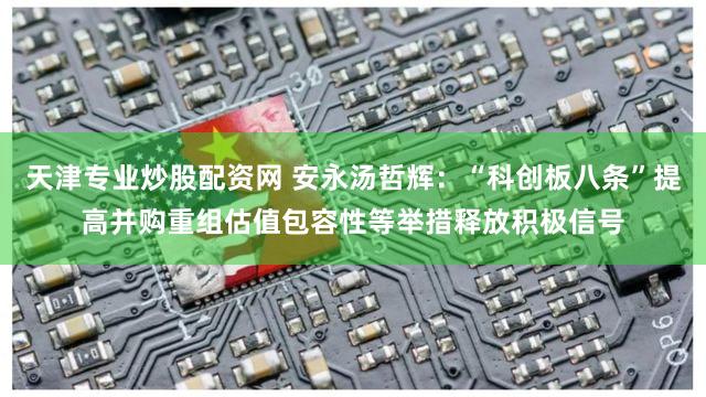 天津专业炒股配资网 安永汤哲辉：“科创板八条”提高并购重组估值包容性等举措释放积极信号