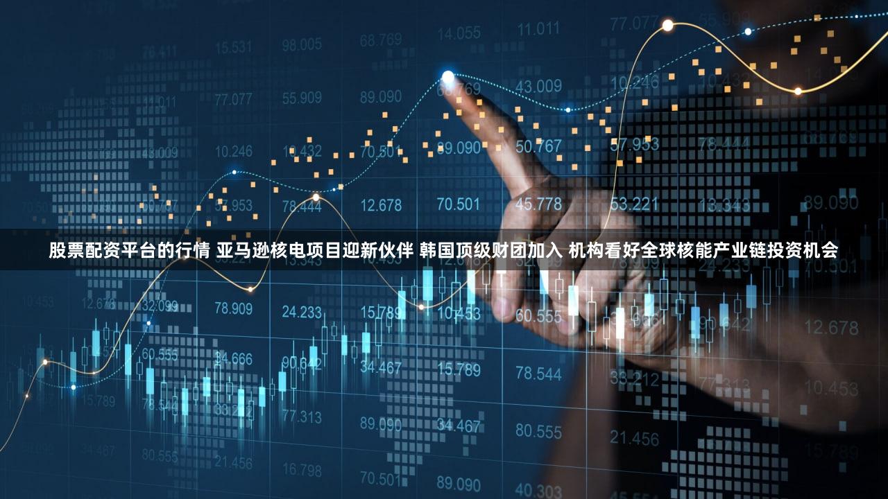 股票配资平台的行情 亚马逊核电项目迎新伙伴 韩国顶级财团加入 机构看好全球核能产业链投资机会