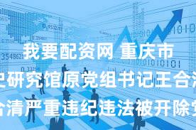 我要配资网 重庆市政府文史研究馆原党组书记王合清严重违纪违法被开除党籍和公职