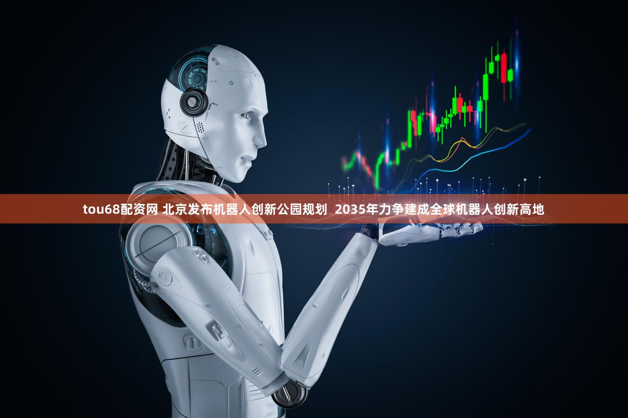 tou68配资网 北京发布机器人创新公园规划  2035年力争建成全球机器人创新高地