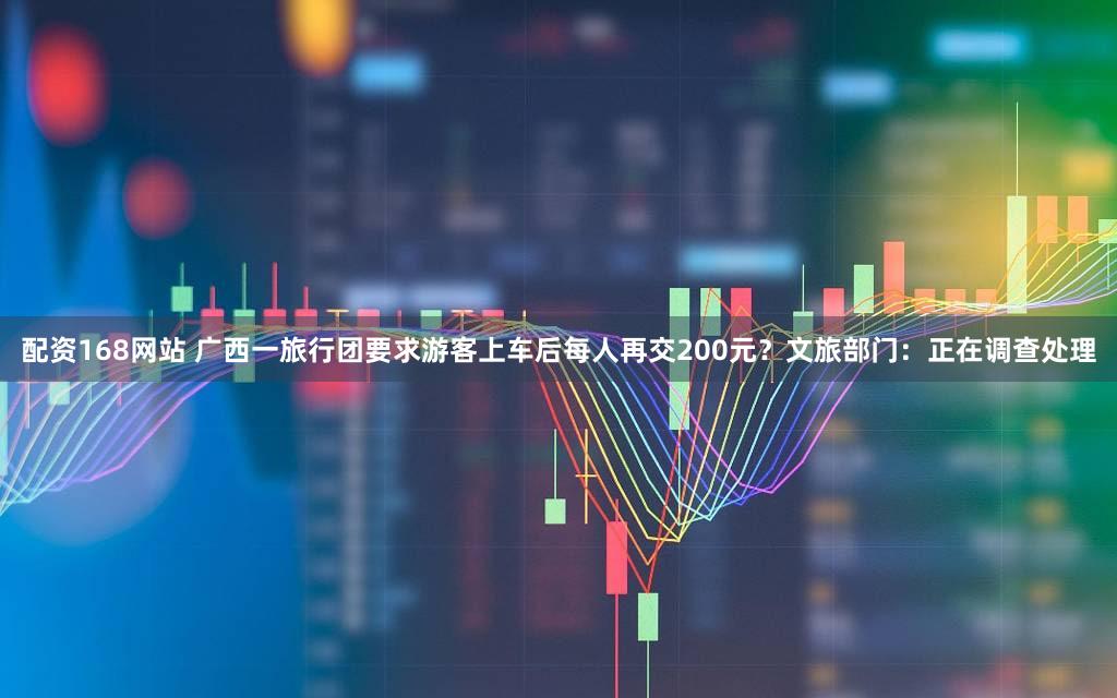 配资168网站 广西一旅行团要求游客上车后每人再交200元？文旅部门：正在调查处理