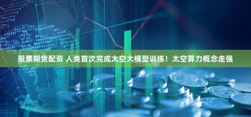 股票期货配资 人类首次完成太空大模型训练！太空算力概念走强