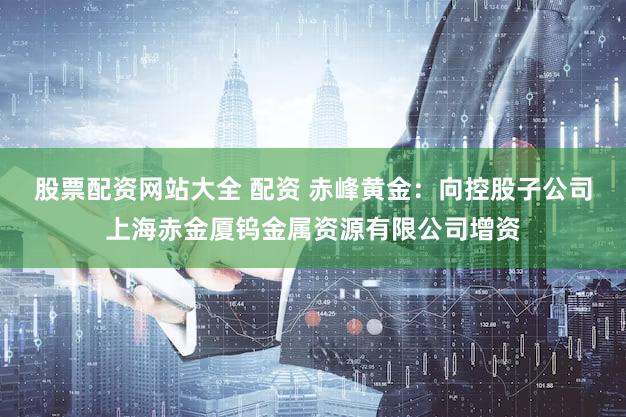 股票配资网站大全 配资 赤峰黄金：向控股子公司上海赤金厦钨金属资源有限公司增资