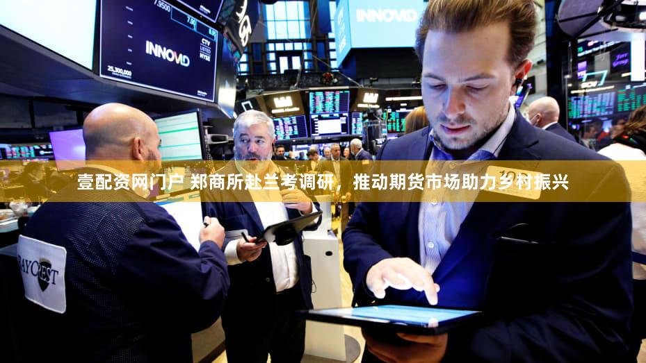 壹配资网门户 郑商所赴兰考调研，推动期货市场助力乡村振兴