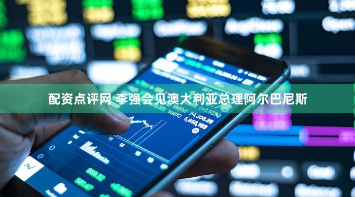 配资点评网 李强会见澳大利亚总理阿尔巴尼斯