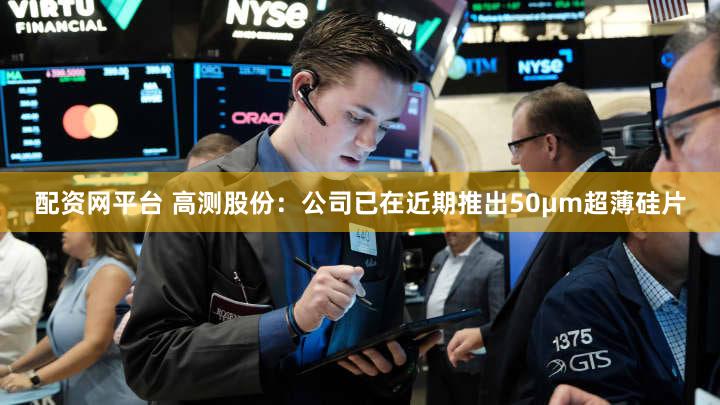 配资网平台 高测股份：公司已在近期推出50μm超薄硅片