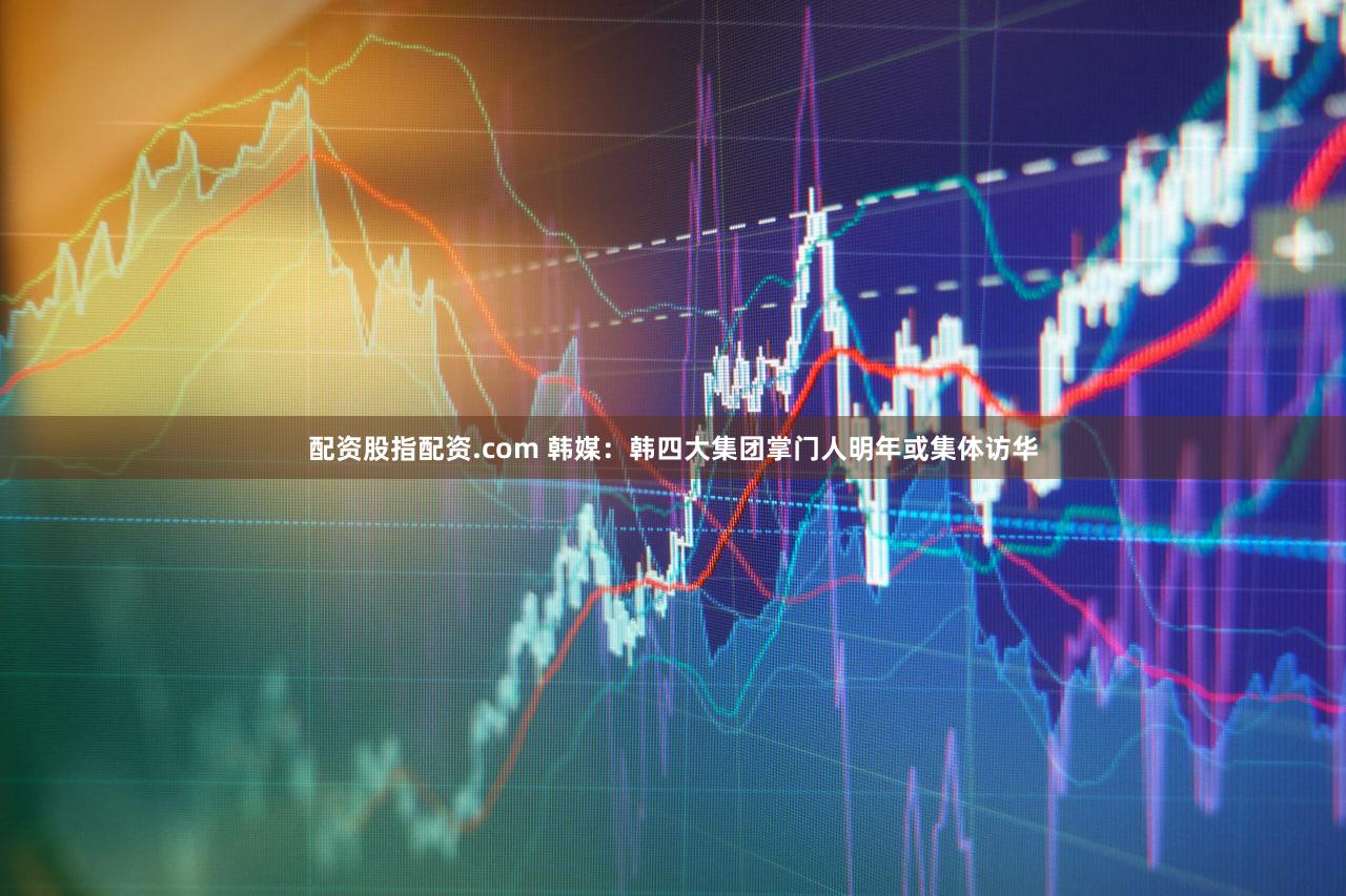 配资股指配资.com 韩媒：韩四大集团掌门人明年或集体访华