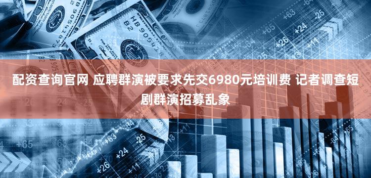 配资查询官网 应聘群演被要求先交6980元培训费 记者调查短剧群演招募乱象