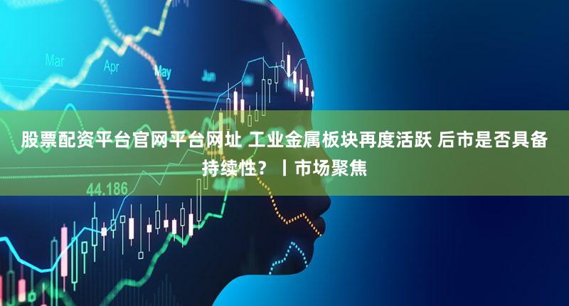 股票配资平台官网平台网址 工业金属板块再度活跃 后市是否具备持续性？丨市场聚焦