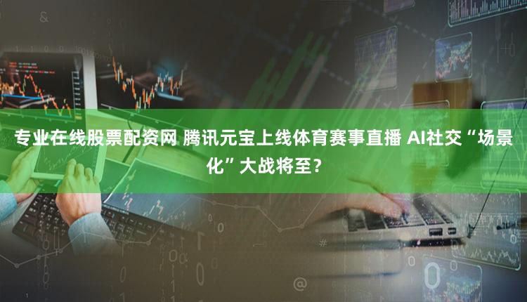 专业在线股票配资网 腾讯元宝上线体育赛事直播 AI社交“场景化”大战将至？