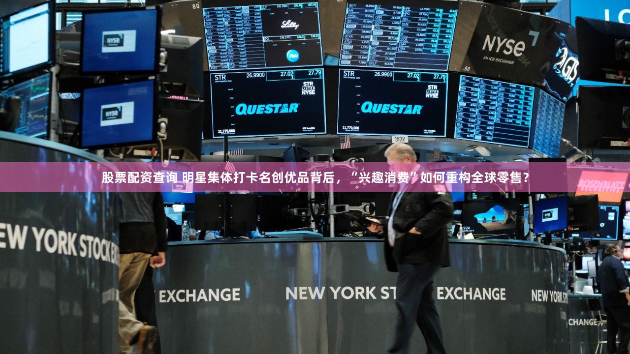 股票配资查询 明星集体打卡名创优品背后，“兴趣消费”如何重构全球零售？